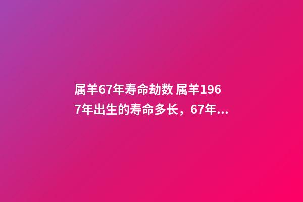 属羊67年寿命劫数 属羊1967年出生的寿命多长，67年属羊能活多少岁-第1张-观点-玄机派